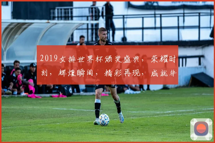 2019女排世界杯颁奖盛典，荣耀时刻，辉煌瞬间，精彩再现，成就非凡