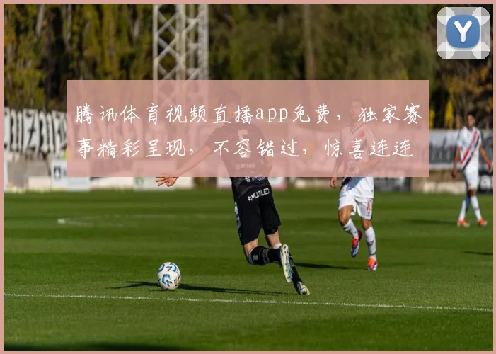 腾讯体育视频直播app免费，独家赛事精彩呈现，不容错过，惊喜连连，畅享无限