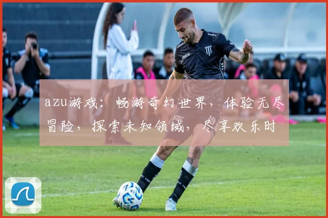 azu游戏：畅游奇幻世界，体验无尽冒险，探索未知领域，尽享欢乐时光
