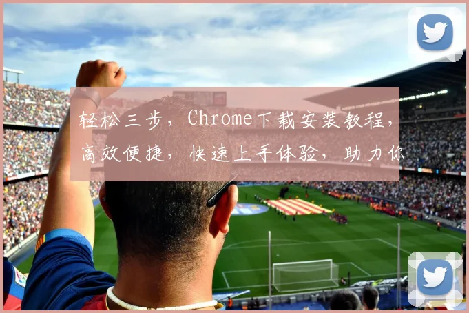 轻松三步，Chrome下载安装教程，高效便捷，快速上手体验，助力你畅游网络世界，一网打尽