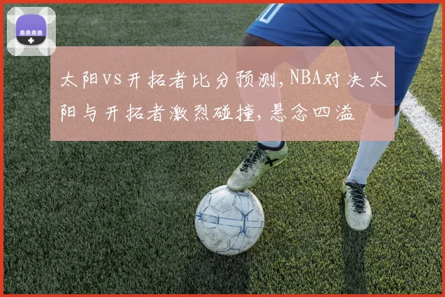 太阳vs开拓者比分预测,NBA对决太阳与开拓者激烈碰撞,悬念四溢