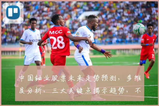 中国铀业股票未来走势预测，多维度分析，三大关键点揭示趋势，不容错过