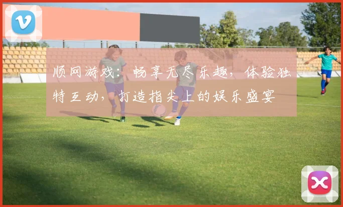 顺网游戏：畅享无尽乐趣，体验独特互动，打造指尖上的娱乐盛宴