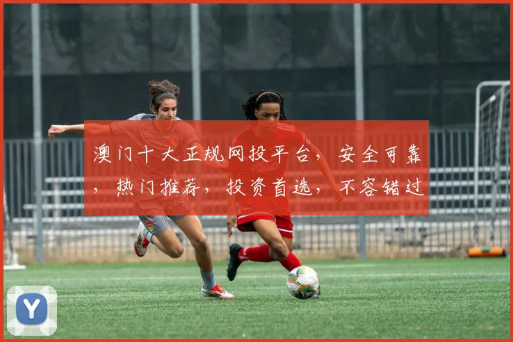 澳门十大正规网投平台，安全可靠，热门推荐，投资首选，不容错过